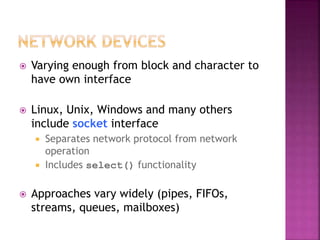  Varying enough from block and character to
have own interface
 Linux, Unix, Windows and many others
include socket interface
 Separates network protocol from network
operation
 Includes select() functionality
 Approaches vary widely (pipes, FIFOs,
streams, queues, mailboxes)
 