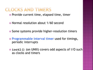  Provide current time, elapsed time, timer
 Normal resolution about 1/60 second
 Some systems provide higher-resolution timers
 Programmable interval timer used for timings,
periodic interrupts
 ioctl() (on UNIX) covers odd aspects of I/O such
as clocks and timers
 