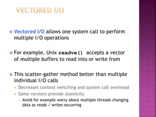  Vectored I/O allows one system call to perform
multiple I/O operations
 For example, Unix readve() accepts a vector
of multiple buffers to read into or write from
 This scatter-gather method better than multiple
individual I/O calls
 Decreases context switching and system call overhead
 Some versions provide atomicity
 Avoid for example worry about multiple threads changing
data as reads / writes occurring
 