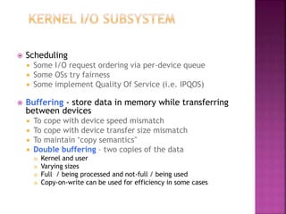  Scheduling
 Some I/O request ordering via per-device queue
 Some OSs try fairness
 Some implement Quality Of Service (i.e. IPQOS)
 Buffering - store data in memory while transferring
between devices
 To cope with device speed mismatch
 To cope with device transfer size mismatch
 To maintain “copy semantics”
 Double buffering – two copies of the data
 Kernel and user
 Varying sizes
 Full / being processed and not-full / being used
 Copy-on-write can be used for efficiency in some cases
 