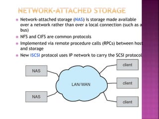  Network-attached storage (NAS) is storage made available
over a network rather than over a local connection (such as a
bus)
 NFS and CIFS are common protocols
 Implemented via remote procedure calls (RPCs) between host
and storage
 New iSCSI protocol uses IP network to carry the SCSI protocol
 