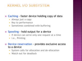 Caching - faster device holding copy of data
 Always just a copy
 Key to performance
 Sometimes combined with buffering
 Spooling - hold output for a device
 If device can serve only one request at a time
 i.e., Printing
 Device reservation - provides exclusive access
to a device
 System calls for allocation and de-allocation
 Watch out for deadlock
 