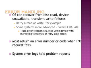  OS can recover from disk read, device
unavailable, transient write failures
 Retry a read or write, for example
 Some systems more advanced – Solaris FMA, AIX
 Track error frequencies, stop using device with
increasing frequency of retry-able errors
 Most return an error number or code when I/O
request fails
 System error logs hold problem reports
 