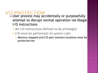  User process may accidentally or purposefully
attempt to disrupt normal operation via illegal
I/O instructions
 All I/O instructions defined to be privileged
 I/O must be performed via system calls
 Memory-mapped and I/O port memory locations must be
protected too
 