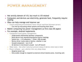  Not strictly domain of I/O, but much is I/O related
 Computers and devices use electricity, generate heat, frequently require
cooling
 OSes can help manage and improve use
 Cloud computing environments move virtual machines between servers
 Can end up evacuating whole systems and shutting them down
 Mobile computing has power management as first class OS aspect
 For example, Android implements
 Component-level power management
 Understands relationship between components
 Build device tree representing physical device topology
 System bus -> I/O subsystem -> {flash, USB storage}
 Device driver tracks state of device, whether in use
 Unused component – turn it off
 All devices in tree branch unused – turn off branch
 Wake locks – like other locks but prevent sleep of device when lock is held
 Power collapse – put a device into very deep sleep
 Marginal power use
 Only awake enough to respond to external stimuli (button press, incoming call)
 