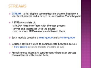  STREAM – a full-duplex communication channel between a
user-level process and a device in Unix System V and beyond
 A STREAM consists of:
- STREAM head interfaces with the user process
- driver end interfaces with the device
- zero or more STREAM modules between them
 Each module contains a read queue and a write queue
 Message passing is used to communicate between queues
 Flow control option to indicate available or busy
 Asynchronous internally, synchronous where user process
communicates with stream head
 