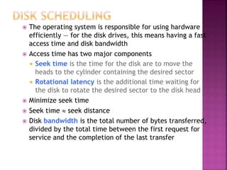  The operating system is responsible for using hardware
efficiently — for the disk drives, this means having a fast
access time and disk bandwidth
 Access time has two major components
 Seek time is the time for the disk are to move the
heads to the cylinder containing the desired sector
 Rotational latency is the additional time waiting for
the disk to rotate the desired sector to the disk head
 Minimize seek time
 Seek time  seek distance
 Disk bandwidth is the total number of bytes transferred,
divided by the total time between the first request for
service and the completion of the last transfer
 