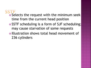  Selects the request with the minimum seek
time from the current head position
 SSTF scheduling is a form of SJF scheduling;
may cause starvation of some requests
 Illustration shows total head movement of
236 cylinders
 