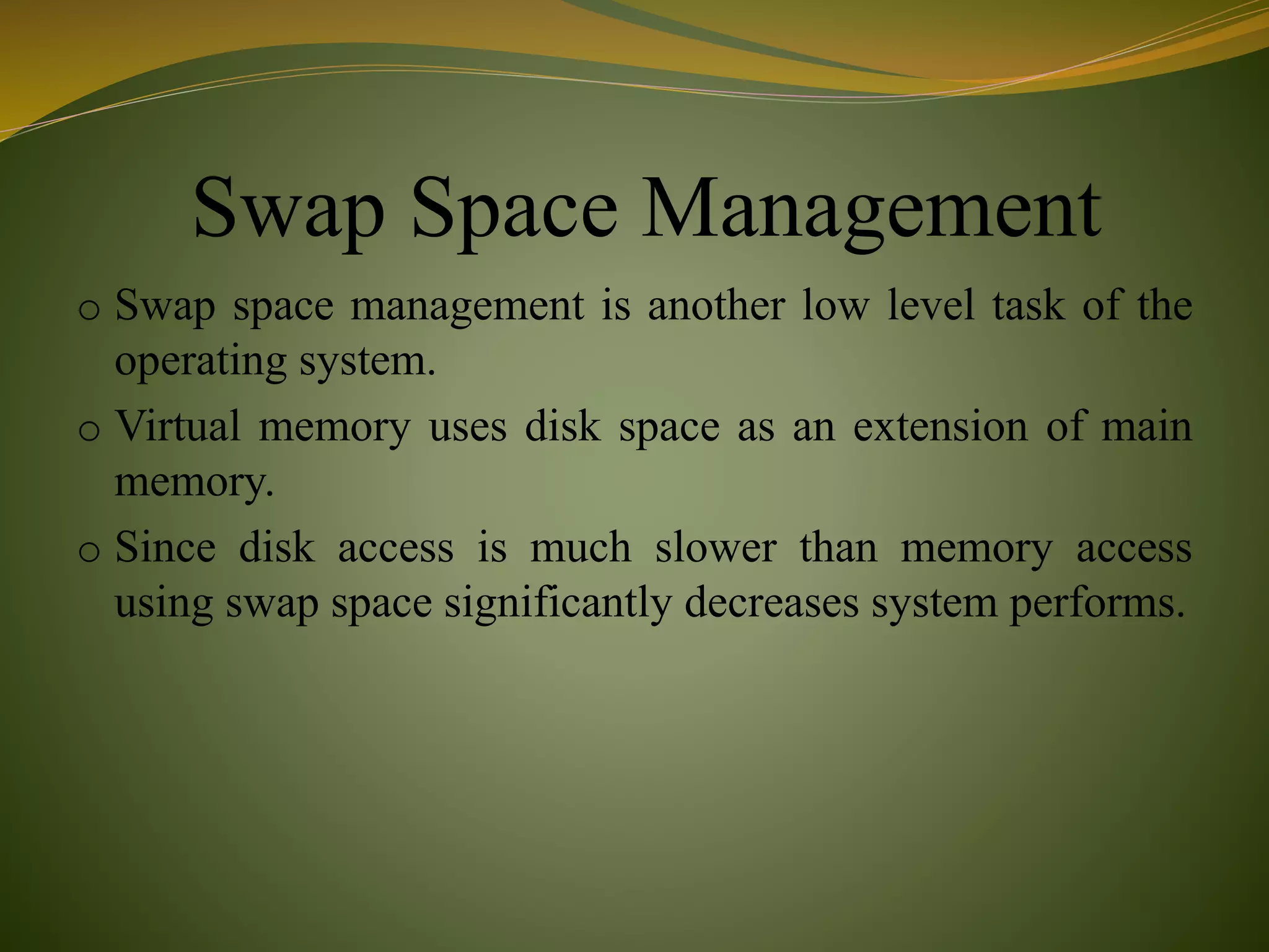 Swap Space Management
o Swap space management is another low level task of the
operating system.
o Virtual memory uses disk space as an extension of main
memory.
o Since disk access is much slower than memory access
using swap space significantly decreases system performs.
 