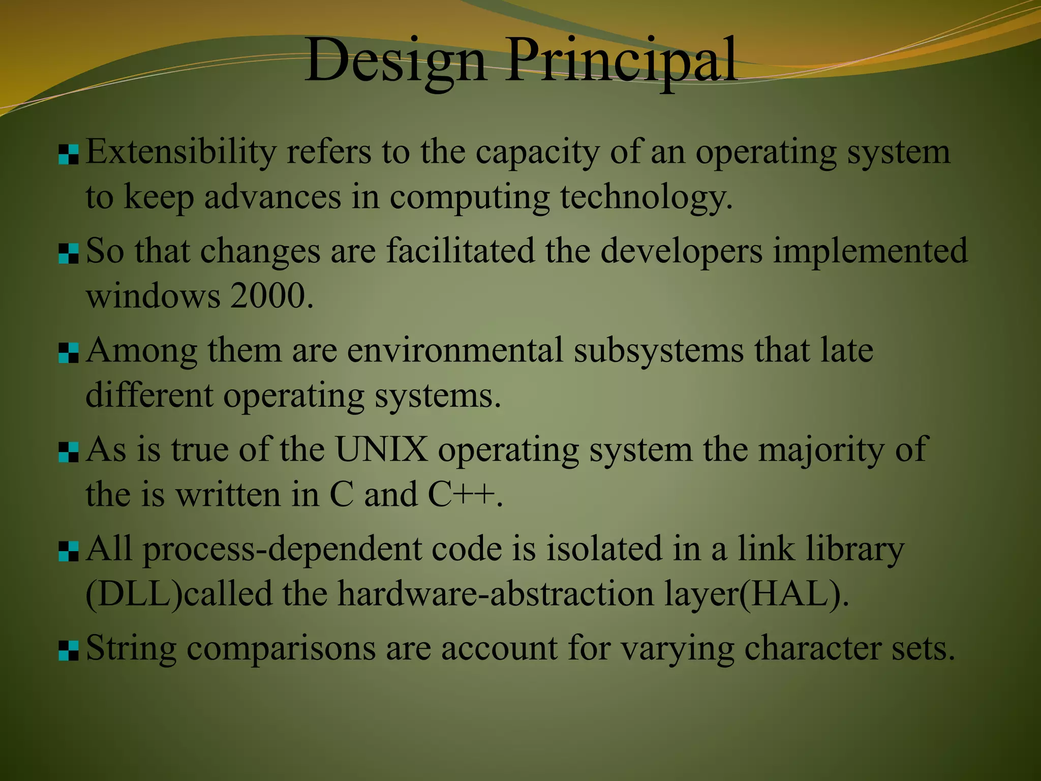 Design Principal
Extensibility refers to the capacity of an operating system
to keep advances in computing technology.
So that changes are facilitated the developers implemented
windows 2000.
Among them are environmental subsystems that late
different operating systems.
As is true of the UNIX operating system the majority of
the is written in C and C++.
All process-dependent code is isolated in a link library
(DLL)called the hardware-abstraction layer(HAL).
String comparisons are account for varying character sets.
 