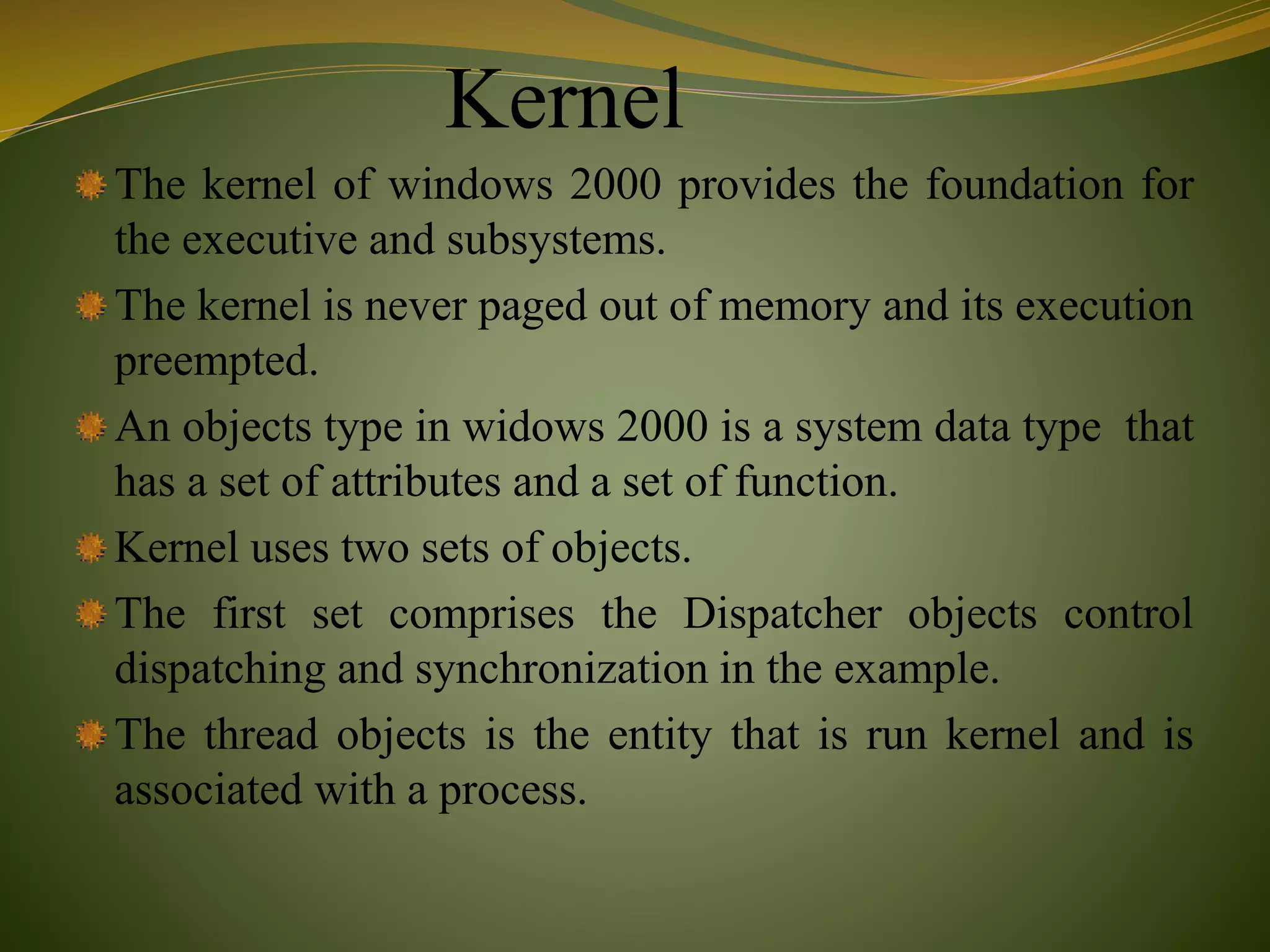 Kernel
The kernel of windows 2000 provides the foundation for
the executive and subsystems.
The kernel is never paged out of memory and its execution
preempted.
An objects type in widows 2000 is a system data type that
has a set of attributes and a set of function.
Kernel uses two sets of objects.
The first set comprises the Dispatcher objects control
dispatching and synchronization in the example.
The thread objects is the entity that is run kernel and is
associated with a process.
 