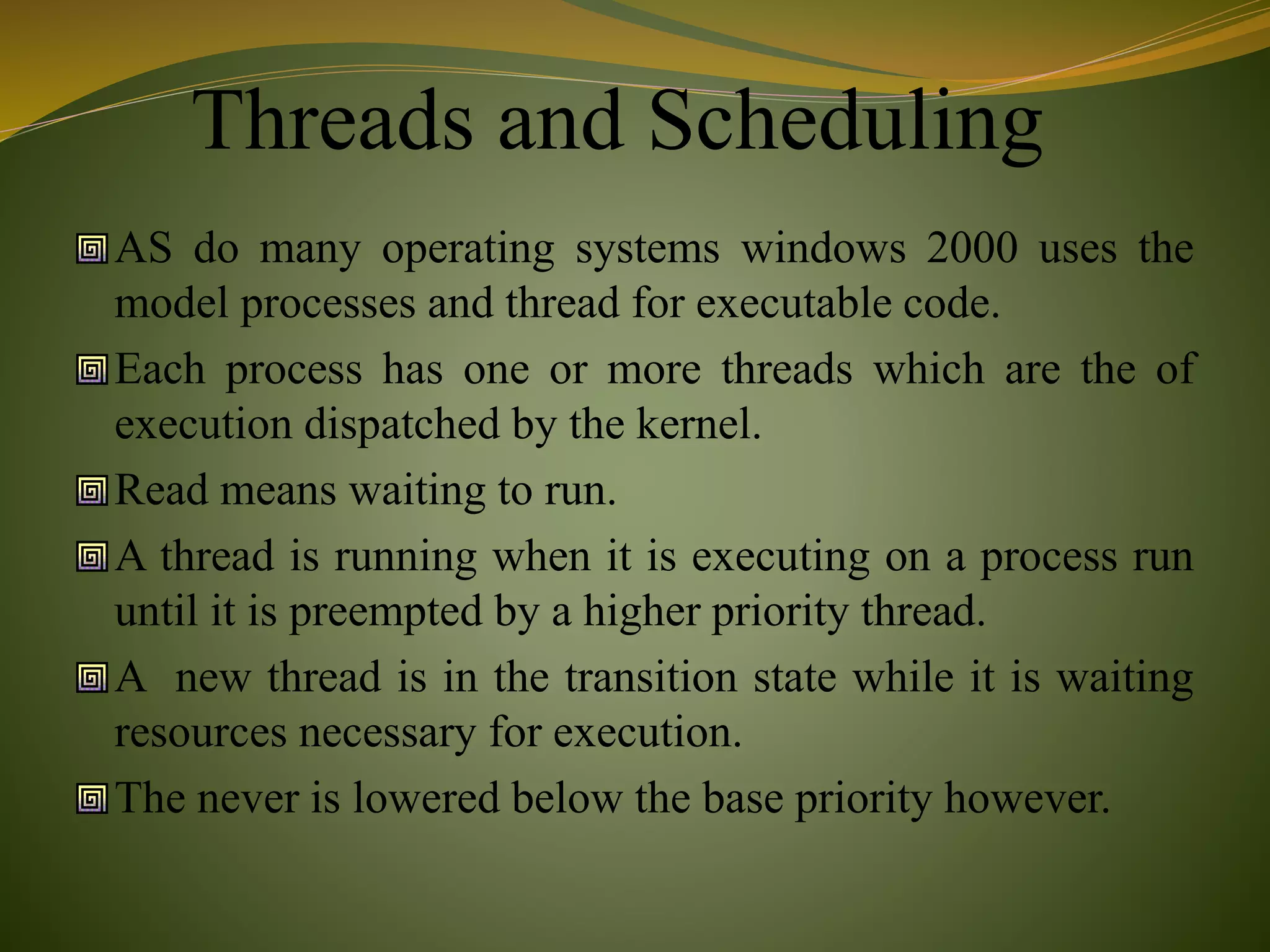 Threads and Scheduling
AS do many operating systems windows 2000 uses the
model processes and thread for executable code.
Each process has one or more threads which are the of
execution dispatched by the kernel.
Read means waiting to run.
A thread is running when it is executing on a process run
until it is preempted by a higher priority thread.
A new thread is in the transition state while it is waiting
resources necessary for execution.
The never is lowered below the base priority however.
 
