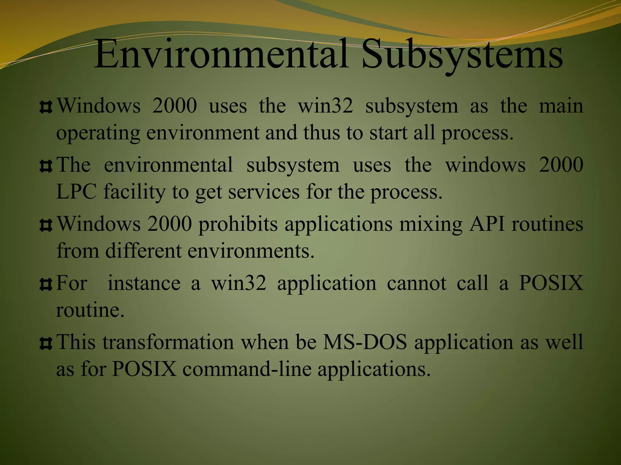 Environmental Subsystems
Windows 2000 uses the win32 subsystem as the main
operating environment and thus to start all process.
The environmental subsystem uses the windows 2000
LPC facility to get services for the process.
Windows 2000 prohibits applications mixing API routines
from different environments.
For instance a win32 application cannot call a POSIX
routine.
This transformation when be MS-DOS application as well
as for POSIX command-line applications.
 