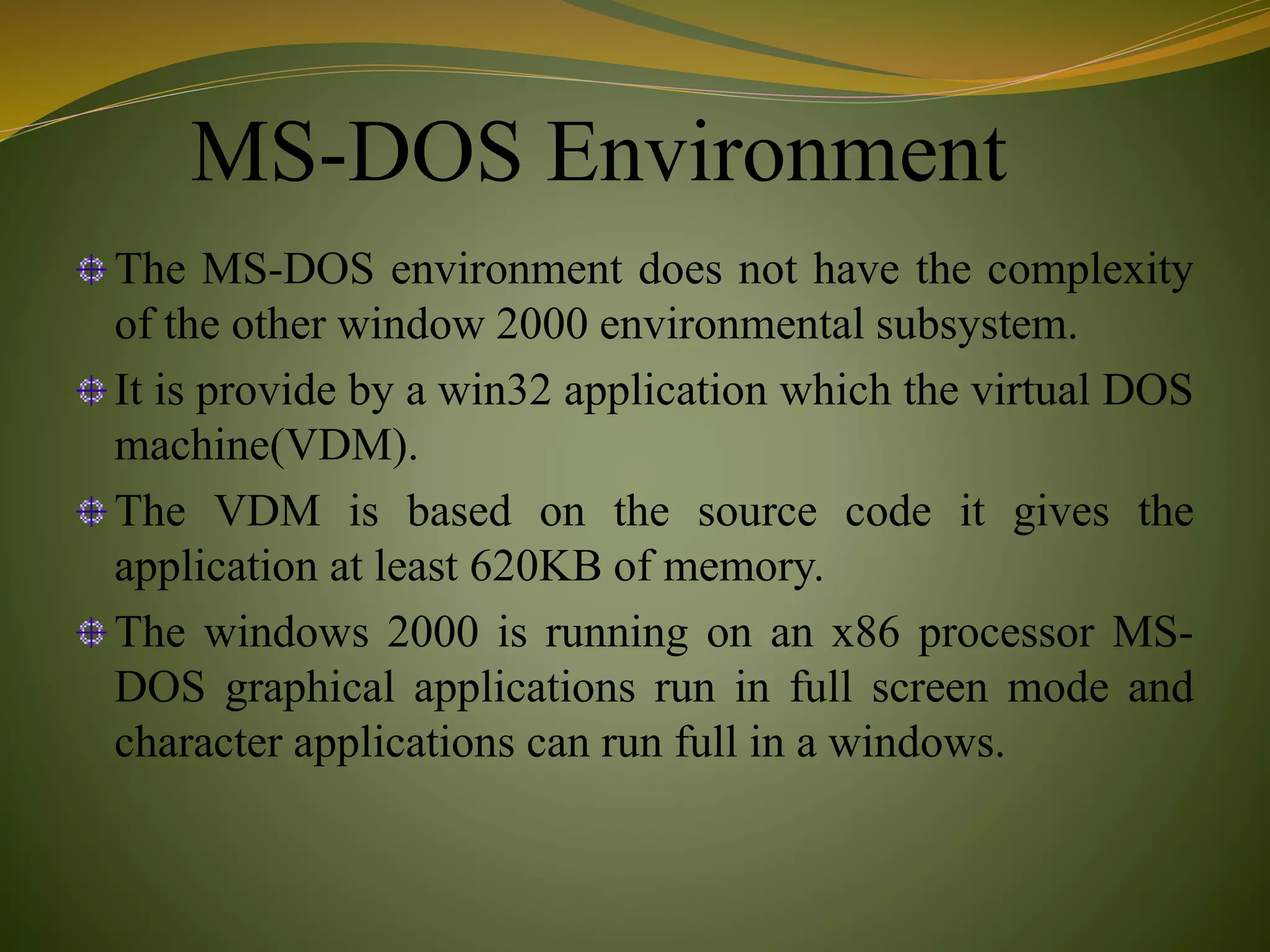 MS-DOS Environment
The MS-DOS environment does not have the complexity
of the other window 2000 environmental subsystem.
It is provide by a win32 application which the virtual DOS
machine(VDM).
The VDM is based on the source code it gives the
application at least 620KB of memory.
The windows 2000 is running on an x86 processor MS-
DOS graphical applications run in full screen mode and
character applications can run full in a windows.
 