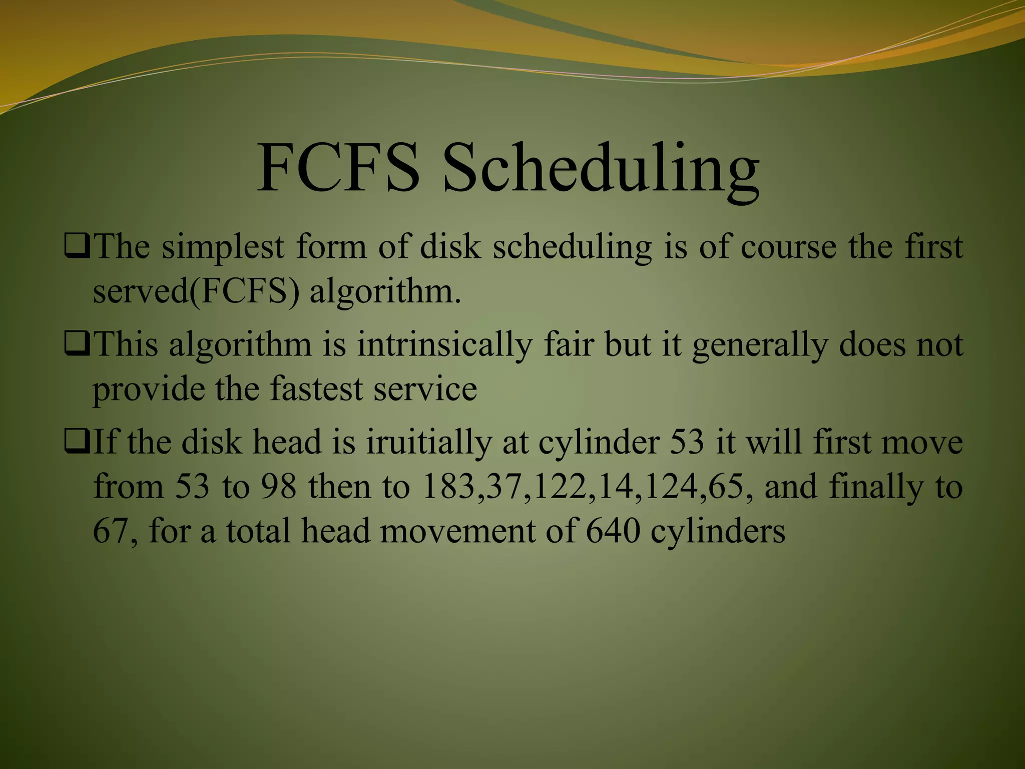 FCFS Scheduling
The simplest form of disk scheduling is of course the first
served(FCFS) algorithm.
This algorithm is intrinsically fair but it generally does not
provide the fastest service
If the disk head is iruitially at cylinder 53 it will first move
from 53 to 98 then to 183,37,122,14,124,65, and finally to
67, for a total head movement of 640 cylinders
 