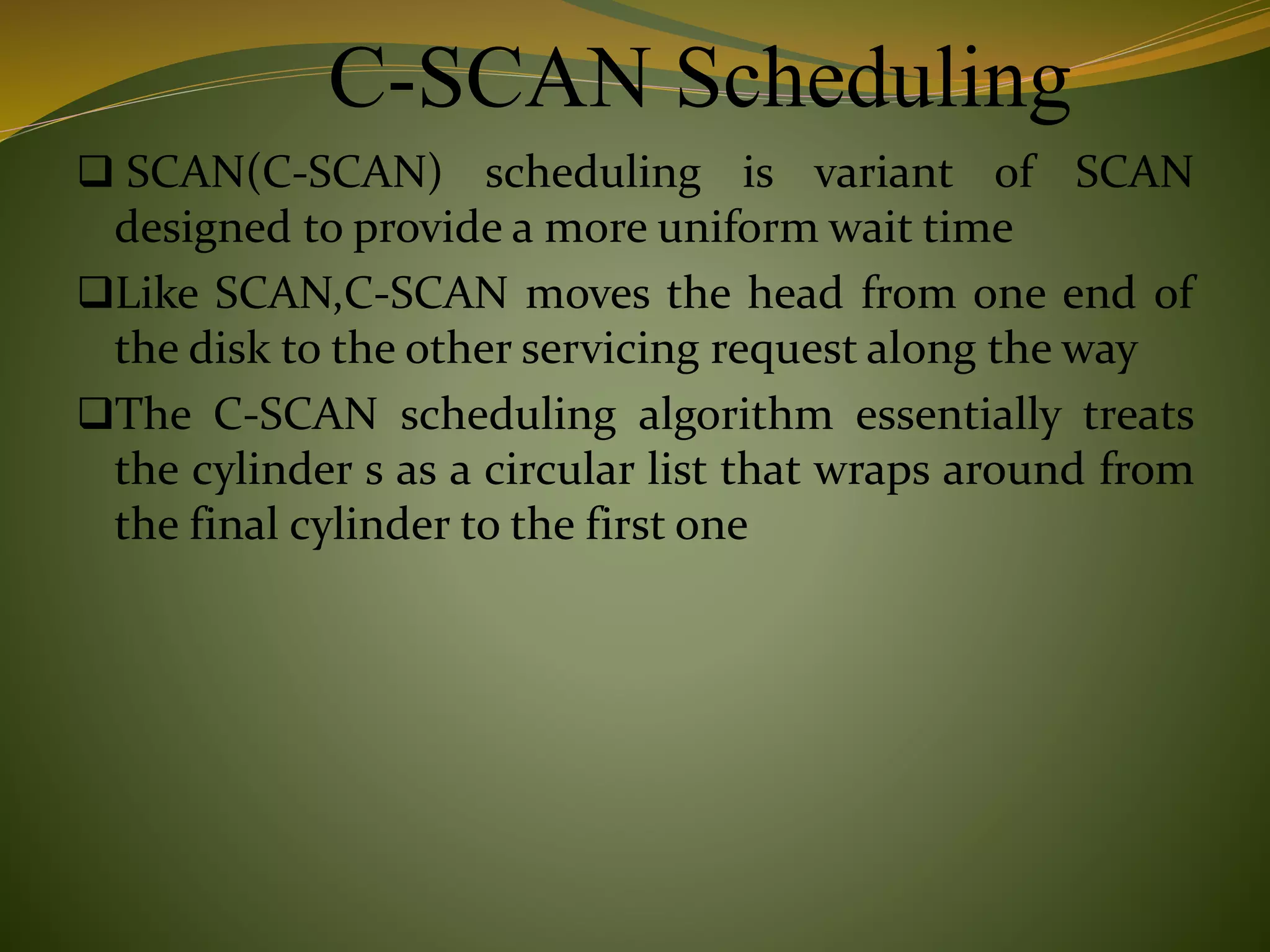 C-SCAN Scheduling
 SCAN(C-SCAN) scheduling is variant of SCAN
designed to provide a more uniform wait time
Like SCAN,C-SCAN moves the head from one end of
the disk to the other servicing request along the way
The C-SCAN scheduling algorithm essentially treats
the cylinder s as a circular list that wraps around from
the final cylinder to the first one
 