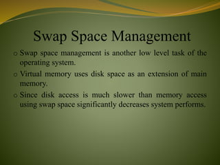 Swap Space Management
o Swap space management is another low level task of the
operating system.
o Virtual memory uses disk space as an extension of main
memory.
o Since disk access is much slower than memory access
using swap space significantly decreases system performs.
 