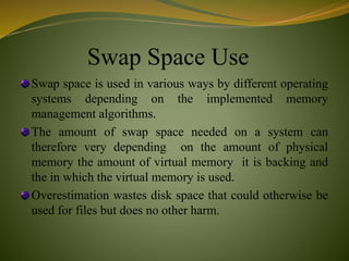 Swap Space Use
Swap space is used in various ways by different operating
systems depending on the implemented memory
management algorithms.
The amount of swap space needed on a system can
therefore very depending on the amount of physical
memory the amount of virtual memory it is backing and
the in which the virtual memory is used.
Overestimation wastes disk space that could otherwise be
used for files but does no other harm.
 