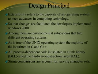 Design Principal
Extensibility refers to the capacity of an operating system
to keep advances in computing technology.
So that changes are facilitated the developers implemented
windows 2000.
Among them are environmental subsystems that late
different operating systems.
As is true of the UNIX operating system the majority of
the is written in C and C++.
All process-dependent code is isolated in a link library
(DLL)called the hardware-abstraction layer(HAL).
String comparisons are account for varying character sets.
 