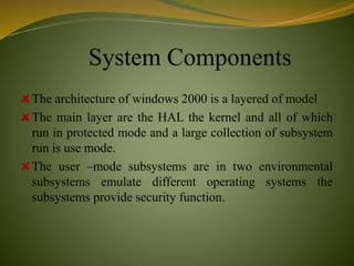 System Components
The architecture of windows 2000 is a layered of model
The main layer are the HAL the kernel and all of which
run in protected mode and a large collection of subsystem
run is use mode.
The user –mode subsystems are in two environmental
subsystems emulate different operating systems the
subsystems provide security function.
 