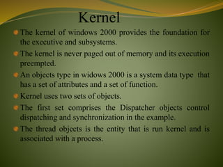 Kernel
The kernel of windows 2000 provides the foundation for
the executive and subsystems.
The kernel is never paged out of memory and its execution
preempted.
An objects type in widows 2000 is a system data type that
has a set of attributes and a set of function.
Kernel uses two sets of objects.
The first set comprises the Dispatcher objects control
dispatching and synchronization in the example.
The thread objects is the entity that is run kernel and is
associated with a process.
 