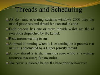 Threads and Scheduling
AS do many operating systems windows 2000 uses the
model processes and thread for executable code.
Each process has one or more threads which are the of
execution dispatched by the kernel.
Read means waiting to run.
A thread is running when it is executing on a process run
until it is preempted by a higher priority thread.
A new thread is in the transition state while it is waiting
resources necessary for execution.
The never is lowered below the base priority however.
 