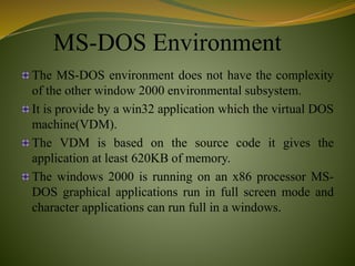 MS-DOS Environment
The MS-DOS environment does not have the complexity
of the other window 2000 environmental subsystem.
It is provide by a win32 application which the virtual DOS
machine(VDM).
The VDM is based on the source code it gives the
application at least 620KB of memory.
The windows 2000 is running on an x86 processor MS-
DOS graphical applications run in full screen mode and
character applications can run full in a windows.
 