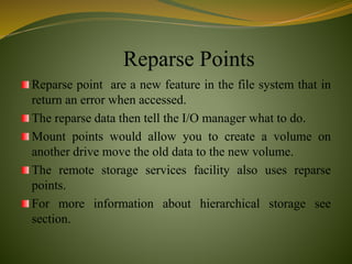 Reparse Points
Reparse point are a new feature in the file system that in
return an error when accessed.
The reparse data then tell the I/O manager what to do.
Mount points would allow you to create a volume on
another drive move the old data to the new volume.
The remote storage services facility also uses reparse
points.
For more information about hierarchical storage see
section.
 