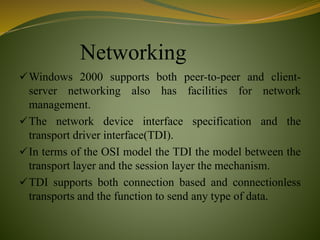 Networking
Windows 2000 supports both peer-to-peer and client-
server networking also has facilities for network
management.
The network device interface specification and the
transport driver interface(TDI).
In terms of the OSI model the TDI the model between the
transport layer and the session layer the mechanism.
TDI supports both connection based and connectionless
transports and the function to send any type of data.
 