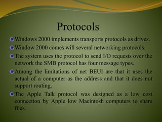 Protocols
Windows 2000 implements transports protocols as drives.
Window 2000 comes will several networking protocols.
The system uses the protocol to send I/O requests over the
network the SMB protocol has four message types.
Among the limitations of net BEUI are that it uses the
actual of a computer as the address and that it does not
support routing.
The Apple Talk protocol was designed as a low cost
connection by Apple low Macintosh computers to share
files.
 
