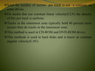 Send the number of sectors per track is not a constant on
some drives.
On media that use constant linear velocity(CLV) the density
of bits per track is uniform.
Tracks in the outermost zone typically hold 40 percent more
sectors then do tracks in the innermost zone.
This method is used in CD-ROM and DVD-ROM drives.
This methods is used in hard disks and is know as constant
angular velocity(CAV)
 