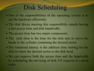 Disk Scheduling
One of the responsibilities of the operating system is to
use the hardware efficiently.
The disk drives meeting this responsibility entails having
a fast access time and disk bandwidth.
The access time has two major components .
The seek time is the time for the disk arm to move the
heads to the cylinder containing the desired sector.
The rotational latency is the addition time waiting for the
disk to rotate the desired sector to the disk head.
We can improve both the access time and the bandwidth
by scheduling the servicing of disk I/O requests in a good
order.
 