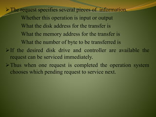 The request specifies several pieces of information.
Whether this operation is input or output
What the disk address for the transfer is
What the memory address for the transfer is
What the number of byte to be transferred is
If the desired disk drive and controller are available the
request can be serviced immediately.
Thus when one request is completed the operation system
chooses which pending request to service next.
 