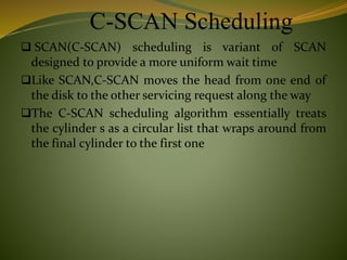 C-SCAN Scheduling
 SCAN(C-SCAN) scheduling is variant of SCAN
designed to provide a more uniform wait time
Like SCAN,C-SCAN moves the head from one end of
the disk to the other servicing request along the way
The C-SCAN scheduling algorithm essentially treats
the cylinder s as a circular list that wraps around from
the final cylinder to the first one
 