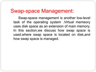 Swap-space Management:
Swap-space management is another low-level
task of the operating system .Virtual memeory
uses disk space as an extension of main memory.
In this section,we discuss how swap space is
used,where swap space is located on disk,and
how swap space is managed.
 