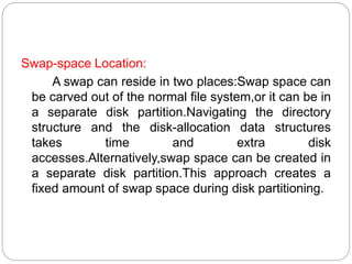 .
Swap-space Location:
A swap can reside in two places:Swap space can
be carved out of the normal file system,or it can be in
a separate disk partition.Navigating the directory
structure and the disk-allocation data structures
takes time and extra disk
accesses.Alternatively,swap space can be created in
a separate disk partition.This approach creates a
fixed amount of swap space during disk partitioning.
 