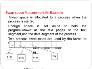 .Swap-space Management:An Example
• Swap space is allocated to a process when the
process is started.
• Enough space is set aside to hold the
program,known as the text pages or the text
segment,and the data segment of the process.
• Two process swap maps are used by the kernal to
track swap space use. map
mmmmmmmmmm
m
...
512k
512k 512k
71k
 