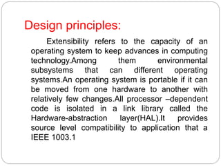 Design principles:
Extensibility refers to the capacity of an
operating system to keep advances in computing
technology.Among them environmental
subsystems that can different operating
systems.An operating system is portable if it can
be moved from one hardware to another with
relatively few changes.All processor –dependent
code is isolated in a link library called the
Hardware-abstraction layer(HAL).It provides
source level compatibility to application that a
IEEE 1003.1
 