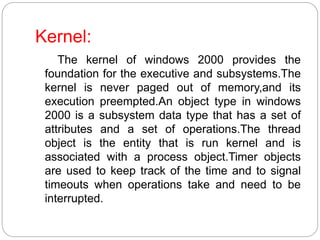 Kernel:
The kernel of windows 2000 provides the
foundation for the executive and subsystems.The
kernel is never paged out of memory,and its
execution preempted.An object type in windows
2000 is a subsystem data type that has a set of
attributes and a set of operations.The thread
object is the entity that is run kernel and is
associated with a process object.Timer objects
are used to keep track of the time and to signal
timeouts when operations take and need to be
interrupted.
 
