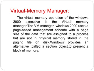 Virtual-Memory Manager:
The virtual memory operation of the windows
2000 executive is the Virtual memory
manager.The VM manager windows 2000 uses a
page-based management scheme with a page
size of the data that are assigned to a process
but are not in physical memory stored in the
paging file on disk.Windows provides an
alternative ,called a section object,to present a
block of memory.
 
