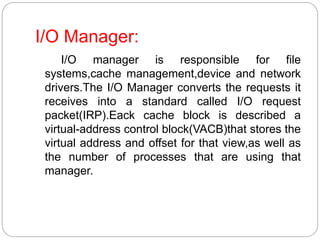 I/O Manager:
I/O manager is responsible for file
systems,cache management,device and network
drivers.The I/O Manager converts the requests it
receives into a standard called I/O request
packet(IRP).Eack cache block is described a
virtual-address control block(VACB)that stores the
virtual address and offset for that view,as well as
the number of processes that are using that
manager.
 