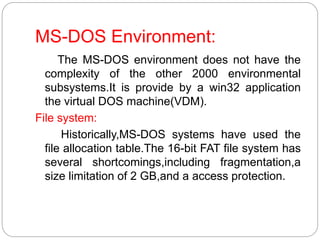 MS-DOS Environment:
The MS-DOS environment does not have the
complexity of the other 2000 environmental
subsystems.It is provide by a win32 application
the virtual DOS machine(VDM).
File system:
Historically,MS-DOS systems have used the
file allocation table.The 16-bit FAT file system has
several shortcomings,including fragmentation,a
size limitation of 2 GB,and a access protection.
 