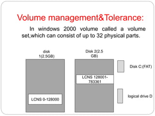Volume management&Tolerance:
In windows 2000 volume called a volume
set,which can consist of up to 32 physical parts.
LCNS 0-128000
LCNS 128001-
783361
Disk C:(FAT)
logical drive D
disk
1(2.5GB)
Disk 2(2.5
GB)
 