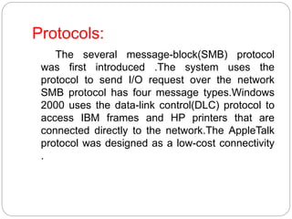 Protocols:
The several message-block(SMB) protocol
was first introduced .The system uses the
protocol to send I/O request over the network
SMB protocol has four message types.Windows
2000 uses the data-link control(DLC) protocol to
access IBM frames and HP printers that are
connected directly to the network.The AppleTalk
protocol was designed as a low-cost connectivity
.
 