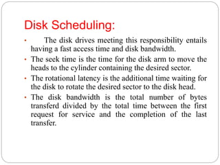 Disk Scheduling:
• The disk drives meeting this responsibility entails
having a fast access time and disk bandwidth.
• The seek time is the time for the disk arm to move the
heads to the cylinder containing the desired sector.
• The rotational latency is the additional time waiting for
the disk to rotate the desired sector to the disk head.
• The disk bandwidth is the total number of bytes
transferd divided by the total time between the first
request for service and the completion of the last
transfer.
 