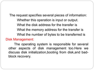 .
The request specifies several pieces of information:
Whether this operation is input or output.
What the disk address for the transfer is
What the memory address for the transfer is
What the number of bytes to be transferred is
Disk Management:
The operating system is responsible for several
other aspects of disk management too.Here we
discuss disk initialization,booting from disk,and bad-
block recovery.
 