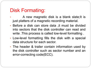 Disk Formating:
• A new magnetic disk is a blank slate;It is
just platters of a magnetic recording material.
• Before a disk can store data ,it must be divided
into sectors that the disk controller can read and
write .This process is called low-level formatting .
• Low-level formatting fills the disk with a special
data structure for each sector.
• The header & trailer contain information used by
the disk controller such as sector number and an
error-correcting code(ECC).
 
