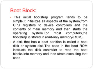 Boot Block:
• This initial bootstrap program tends to be
simple.It initializes all aspects of the system,from
CPU registers to device controllers and the
contents of main memory and then starts the
operating system.For most computers,the
bootstrap is stored in read-only memory(ROM).
• A disk that has a boot partition is called a boot
disk or system disk.The code in the boot ROM
instructs the disk controller to read the boot
blocks into memory and then strats executing that
code.
 