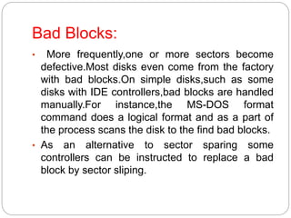 Bad Blocks:
• More frequently,one or more sectors become
defective.Most disks even come from the factory
with bad blocks.On simple disks,such as some
disks with IDE controllers,bad blocks are handled
manually.For instance,the MS-DOS format
command does a logical format and as a part of
the process scans the disk to the find bad blocks.
• As an alternative to sector sparing some
controllers can be instructed to replace a bad
block by sector sliping.
 
