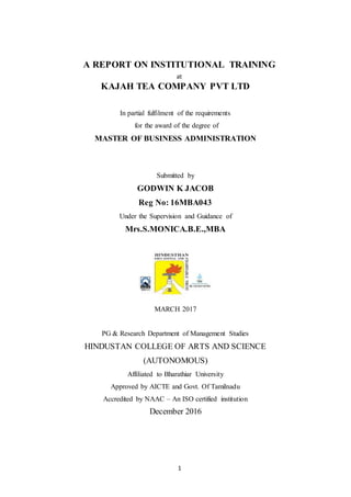 1
A REPORT ON INSTITUTIONAL TRAINING
at
KAJAH TEA COMPANY PVT LTD
In partial fulfilment of the requirements
for the award of the degree of
MASTER OF BUSINESS ADMINISTRATION
Submitted by
GODWIN K JACOB
Reg No: 16MBA043
Under the Supervision and Guidance of
Mrs.S.MONICA.B.E.,MBA
MARCH 2017
PG & Research Department of Management Studies
HINDUSTAN COLLEGE OF ARTS AND SCIENCE
(AUTONOMOUS)
Affiliated to Bharathiar University
Approved by AICTE and Govt. Of Tamilnadu
Accredited by NAAC – An ISO certified institution
December 2016
 